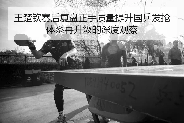 王楚钦赛后复盘正手质量提升国乒发抢体系再升级的深度观察