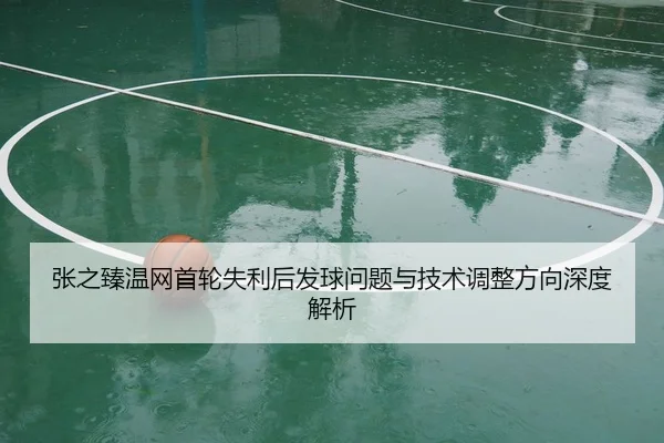 张之臻温网首轮失利后发球问题与技术调整方向深度解析