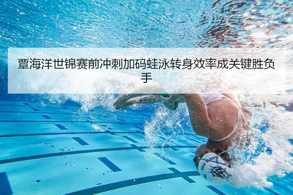 覃海洋世锦赛前冲刺加码蛙泳转身效率成关键胜负手