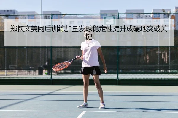 郑钦文美网后训练加量发球稳定性提升成硬地突破关键