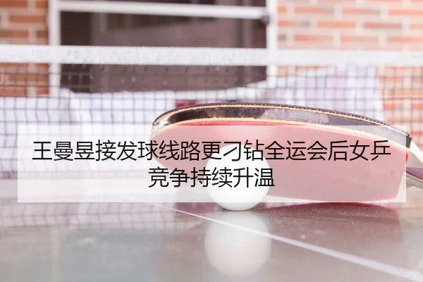 王曼昱接发球线路更刁钻全运会后女乒竞争持续升温